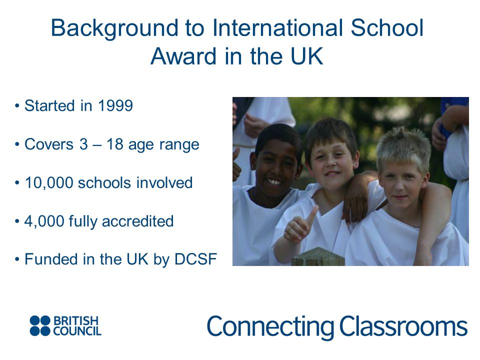 Background to International School Award in the UK Started in 1999 Covers 3 – 18 age range 10,000 schools involved 4,000 fully accredited Funded in the UK by DCSF