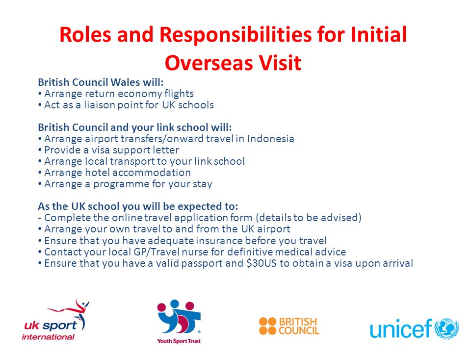 Roles and Responsibilities for Initial Overseas Visit British Council Wales will: Arrange return economy flights Act as a liaison point for UK schools British Council and your link school will: Arrange airport transfers/onward travel in Indonesia Provide a visa support letter Arrange local transport to your link school Arrange hotel accommodation Arrange a programme for your stay As the UK school you will be expected to: - Complete the online travel application form (details to be advised) Arrange your own travel to and from the UK airport Ensure that you have adequate insurance before you travel Contact your local GP/Travel nurse for definitive medical advice Ensure that you have a valid passport and $30US to obtain a visa upon arrival