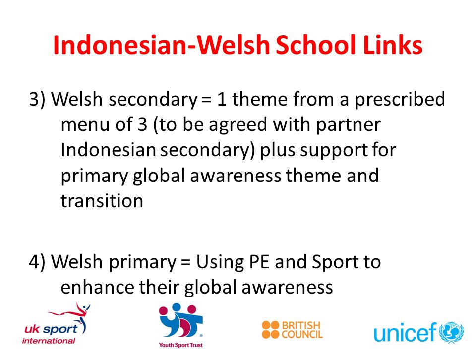 Indonesian-Welsh School Links 3) Welsh secondary = 1 theme from a prescribed menu of 3 (to be agreed with partner Indonesian secondary) plus support for primary global awareness theme and transition 4) Welsh primary = Using PE and Sport to enhance their global awareness