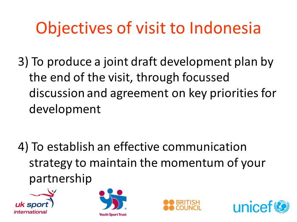 Objectives of visit to Indonesia 3) To produce a joint draft development plan by the end of the visit, through focussed discussion and agreement on key priorities for development 4) To establish an effective communication strategy to maintain the momentum of your partnership