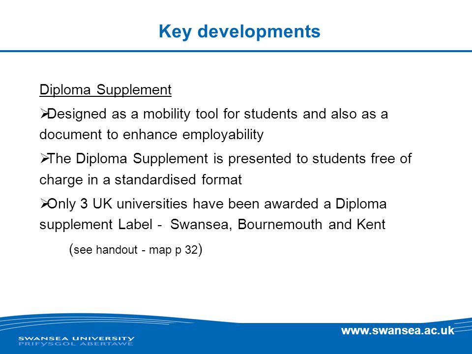 Key developments Diploma Supplement Designed as a mobility tool for students and also as a document to enhance employability The Diploma Supplement is presented to students free of charge in a standardised format Only 3 UK universities have been awarded a Diploma supplement Label - Swansea, Bournemouth and Kent ( see handout - map p 32 )