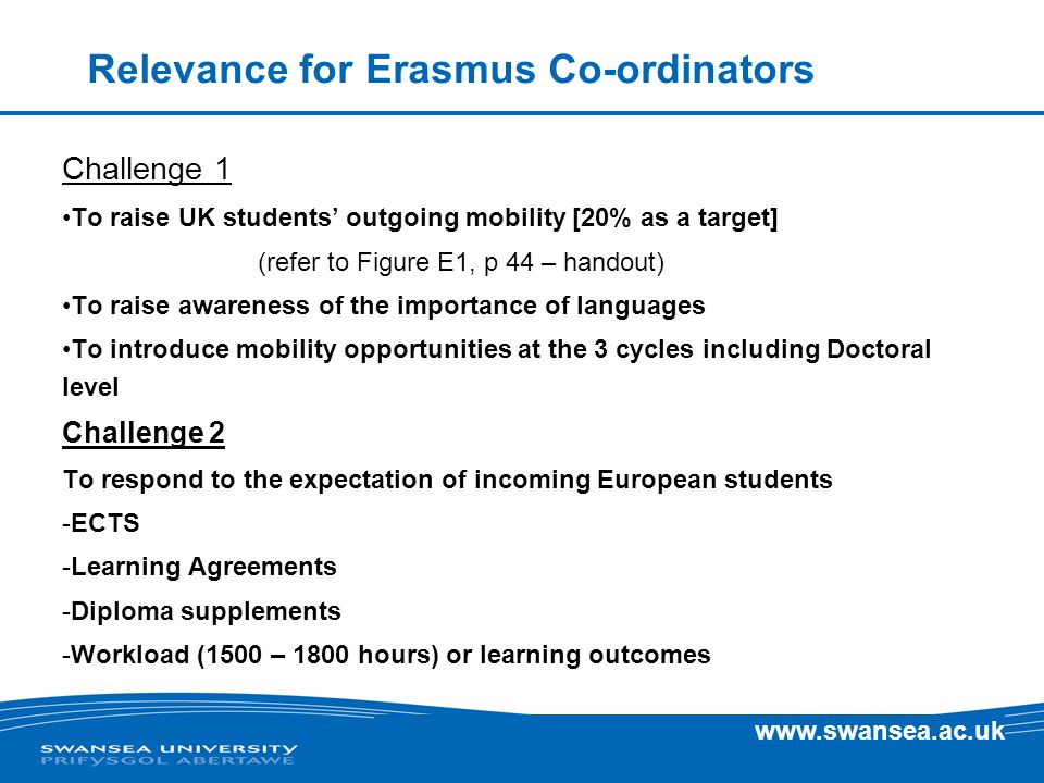 Relevance for Erasmus Co-ordinators Challenge 1 To raise UK students outgoing mobility [20% as a target] (refer to Figure E1, p 44 – handout) To raise awareness of the importance of languages To introduce mobility opportunities at the 3 cycles including Doctoral level Challenge 2 To respond to the expectation of incoming European students -ECTS -Learning Agreements -Diploma supplements -Workload (1500 – 1800 hours) or learning outcomes