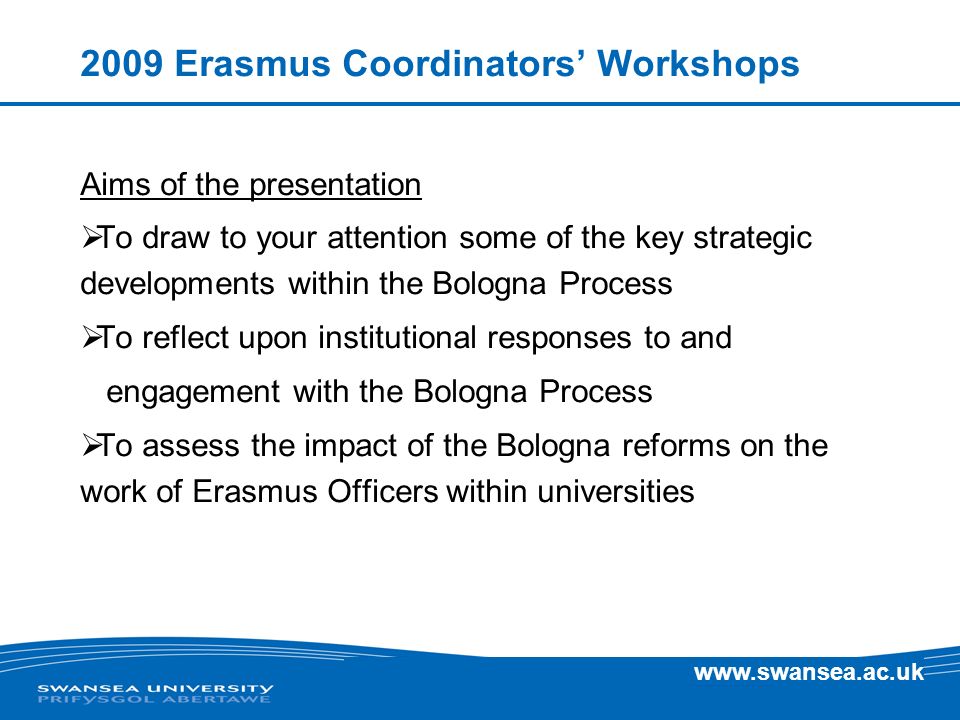 Erasmus Coordinators Workshops Aims of the presentation To draw to your attention some of the key strategic developments within the Bologna Process To reflect upon institutional responses to and engagement with the Bologna Process To assess the impact of the Bologna reforms on the work of Erasmus Officers within universities