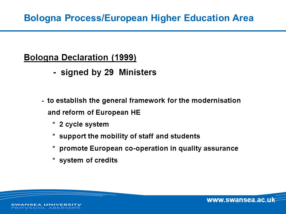 Bologna Process/European Higher Education Area Bologna Declaration (1999) - signed by 29 Ministers - to establish the general framework for the modernisation and reform of European HE * 2 cycle system * support the mobility of staff and students * promote European co-operation in quality assurance * system of credits