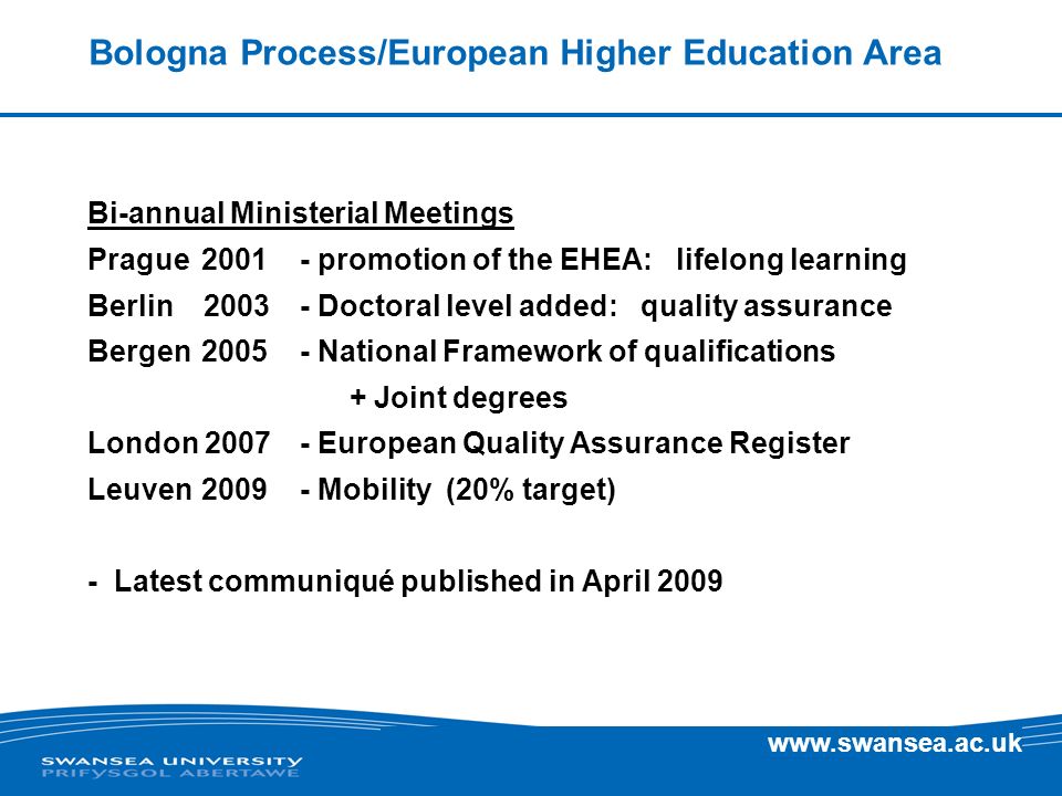 Bologna Process/European Higher Education Area Bi-annual Ministerial Meetings Prague promotion of the EHEA: lifelong learning Berlin Doctoral level added: quality assurance Bergen National Framework of qualifications + Joint degrees London European Quality Assurance Register Leuven Mobility (20% target) - Latest communiqué published in April 2009