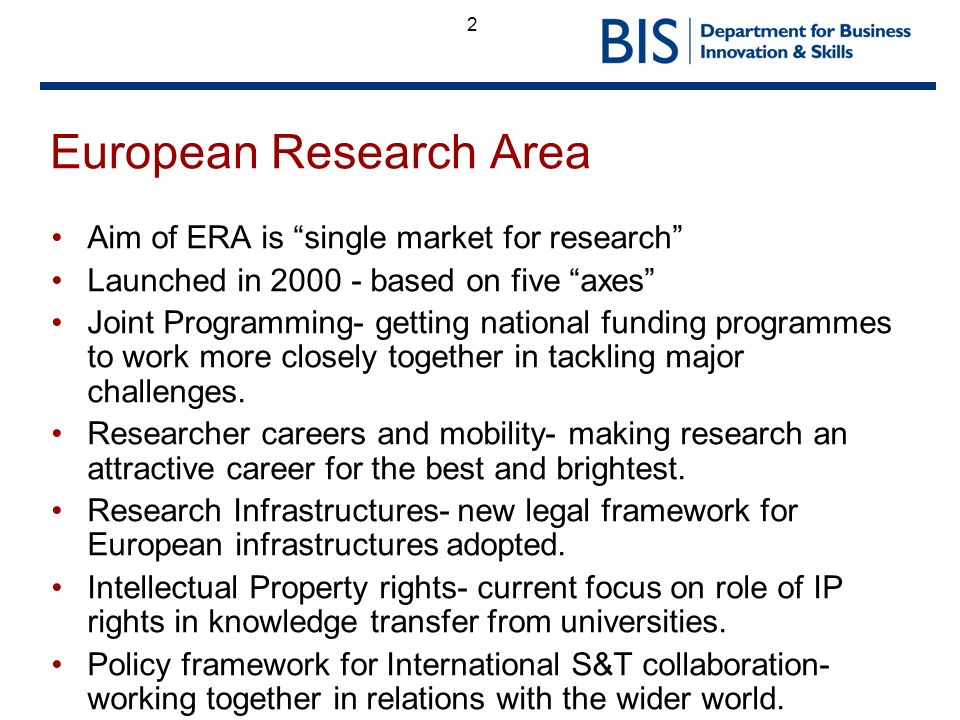 2 European Research Area Aim of ERA is single market for research Launched in based on five axes Joint Programming- getting national funding programmes to work more closely together in tackling major challenges.