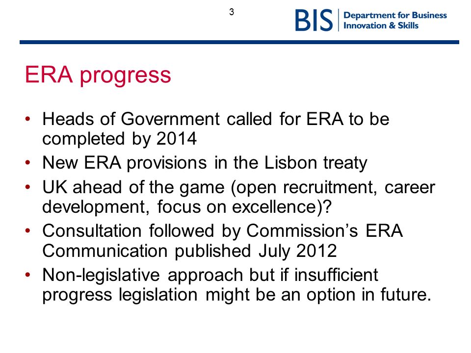 3 ERA progress Heads of Government called for ERA to be completed by 2014 New ERA provisions in the Lisbon treaty UK ahead of the game (open recruitment, career development, focus on excellence).