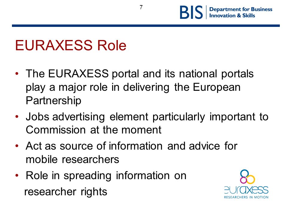 7 EURAXESS Role The EURAXESS portal and its national portals play a major role in delivering the European Partnership Jobs advertising element particularly important to Commission at the moment Act as source of information and advice for mobile researchers Role in spreading information on researcher rights
