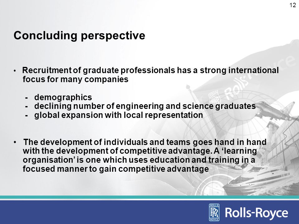 12 Concluding perspective Recruitment of graduate professionals has a strong international focus for many companies - demographics - declining number of engineering and science graduates - global expansion with local representation The development of individuals and teams goes hand in hand with the development of competitive advantage.