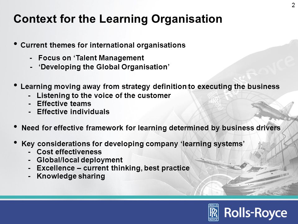2 Context for the Learning Organisation Current themes for international organisations - Focus on Talent Management - Developing the Global Organisation Learning moving away from strategy definition to executing the business - Listening to the voice of the customer - Effective teams - Effective individuals Need for effective framework for learning determined by business drivers Key considerations for developing company learning systems - Cost effectiveness - Global/local deployment - Excellence – current thinking, best practice - Knowledge sharing