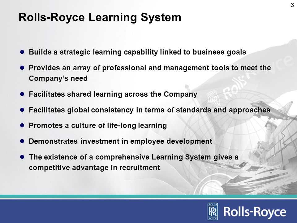 3 Rolls-Royce Learning System Builds a strategic learning capability linked to business goals Provides an array of professional and management tools to meet the Companys need Facilitates shared learning across the Company Facilitates global consistency in terms of standards and approaches Promotes a culture of life-long learning Demonstrates investment in employee development The existence of a comprehensive Learning System gives a competitive advantage in recruitment