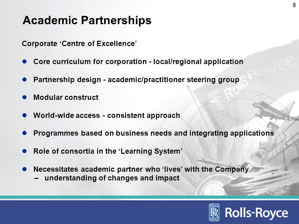 6 Academic Partnerships Corporate Centre of Excellence Core curriculum for corporation - local/regional application Partnership design - academic/practitioner steering group Modular construct World-wide access - consistent approach Programmes based on business needs and integrating applications Role of consortia in the Learning System Necessitates academic partner who lives with the Company – understanding of changes and impact