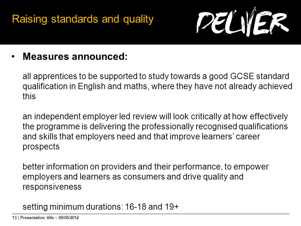 13 | Presentation title – 00/00/2012 Raising standards and quality Measures announced: all apprentices to be supported to study towards a good GCSE standard qualification in English and maths, where they have not already achieved this an independent employer led review will look critically at how effectively the programme is delivering the professionally recognised qualifications and skills that employers need and that improve learners career prospects better information on providers and their performance, to empower employers and learners as consumers and drive quality and responsiveness setting minimum durations: and 19+