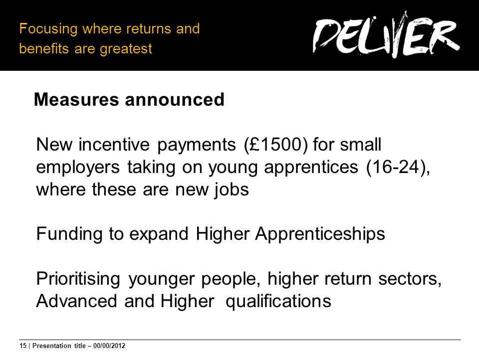 15 | Presentation title – 00/00/2012 Focusing where returns and benefits are greatest Measures announced New incentive payments (£1500) for small employers taking on young apprentices (16-24), where these are new jobs Funding to expand Higher Apprenticeships Prioritising younger people, higher return sectors, Advanced and Higher qualifications