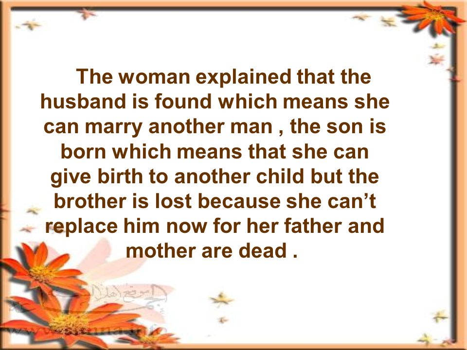 The woman explained that the husband is found which means she can marry another man, the son is born which means that she can give birth to another child but the brother is lost because she cant replace him now for her father and mother are dead.