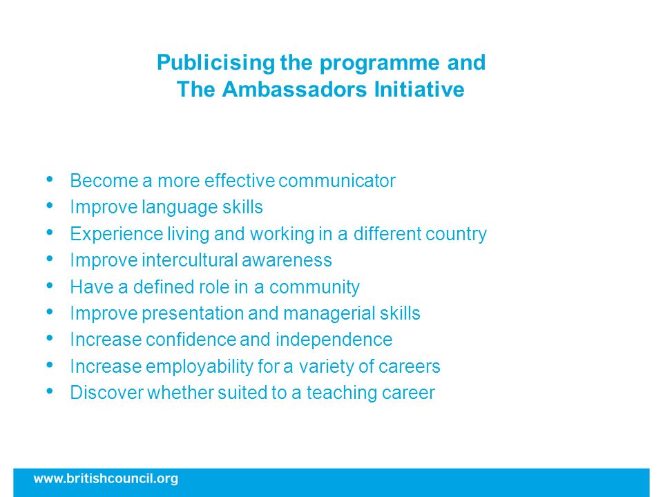 Publicising the programme and The Ambassadors Initiative Become a more effective communicator Improve language skills Experience living and working in a different country Improve intercultural awareness Have a defined role in a community Improve presentation and managerial skills Increase confidence and independence Increase employability for a variety of careers Discover whether suited to a teaching career