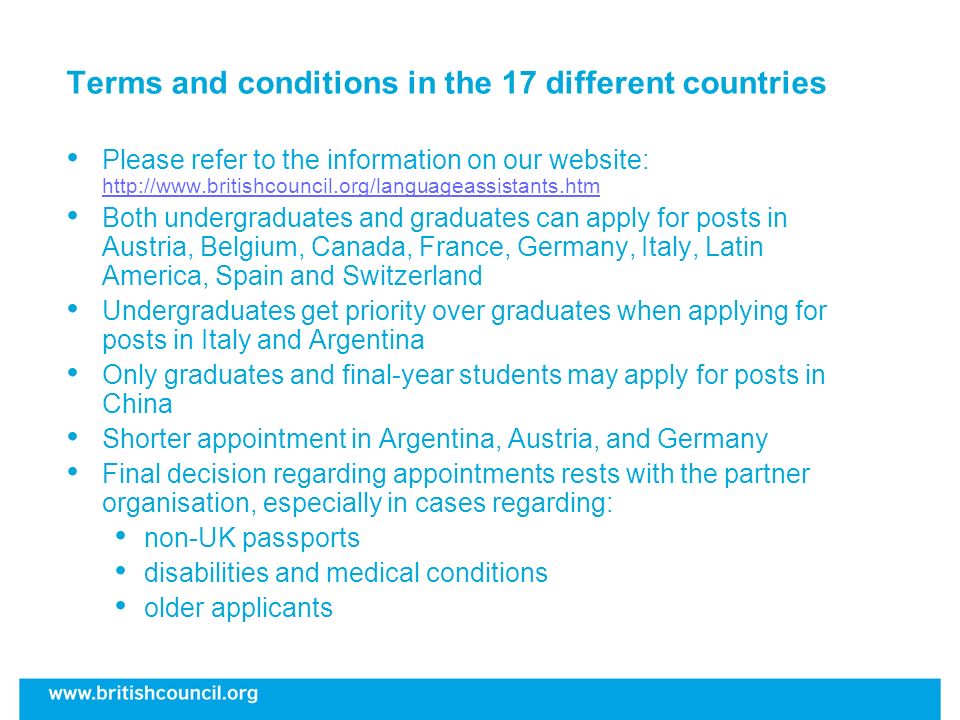Terms and conditions in the 17 different countries Please refer to the information on our website:     Both undergraduates and graduates can apply for posts in Austria, Belgium, Canada, France, Germany, Italy, Latin America, Spain and Switzerland Undergraduates get priority over graduates when applying for posts in Italy and Argentina Only graduates and final-year students may apply for posts in China Shorter appointment in Argentina, Austria, and Germany Final decision regarding appointments rests with the partner organisation, especially in cases regarding: non-UK passports disabilities and medical conditions older applicants