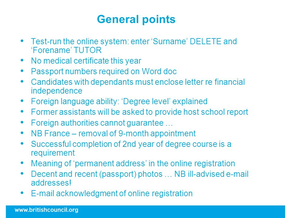 General points Test-run the online system: enter Surname DELETE and Forename TUTOR No medical certificate this year Passport numbers required on Word doc Candidates with dependants must enclose letter re financial independence Foreign language ability: Degree level explained Former assistants will be asked to provide host school report Foreign authorities cannot guarantee … NB France – removal of 9-month appointment Successful completion of 2nd year of degree course is a requirement Meaning of permanent address in the online registration Decent and recent (passport) photos … NB ill-advised  addresses.