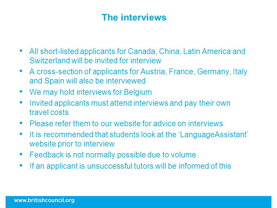 The interviews All short-listed applicants for Canada, China, Latin America and Switzerland will be invited for interview A cross-section of applicants for Austria, France, Germany, Italy and Spain will also be interviewed We may hold interviews for Belgium Invited applicants must attend interviews and pay their own travel costs Please refer them to our website for advice on interviews It is recommended that students look at the LanguageAssistant website prior to interview Feedback is not normally possible due to volume If an applicant is unsuccessful tutors will be informed of this