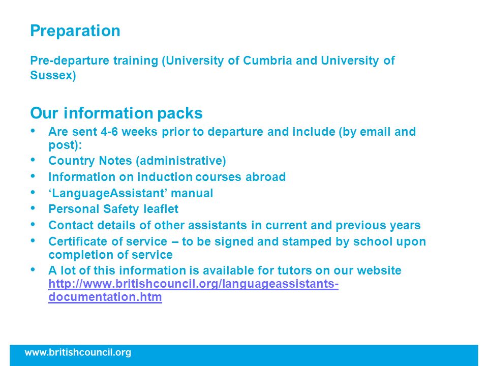 Preparation Pre-departure training (University of Cumbria and University of Sussex) Our information packs Are sent 4-6 weeks prior to departure and include (by  and post): Country Notes (administrative) Information on induction courses abroad LanguageAssistant manual Personal Safety leaflet Contact details of other assistants in current and previous years Certificate of service – to be signed and stamped by school upon completion of service A lot of this information is available for tutors on our website   documentation.htm   documentation.htm