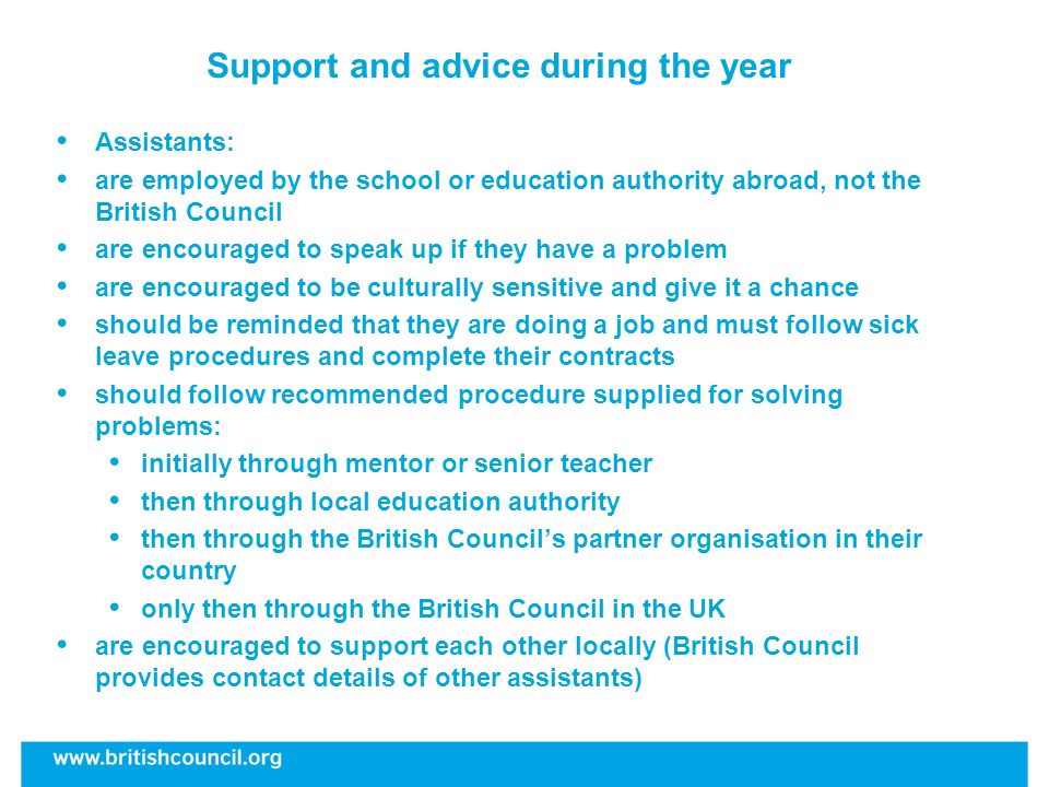 Support and advice during the year Assistants: are employed by the school or education authority abroad, not the British Council are encouraged to speak up if they have a problem are encouraged to be culturally sensitive and give it a chance should be reminded that they are doing a job and must follow sick leave procedures and complete their contracts should follow recommended procedure supplied for solving problems: initially through mentor or senior teacher then through local education authority then through the British Councils partner organisation in their country only then through the British Council in the UK are encouraged to support each other locally (British Council provides contact details of other assistants)