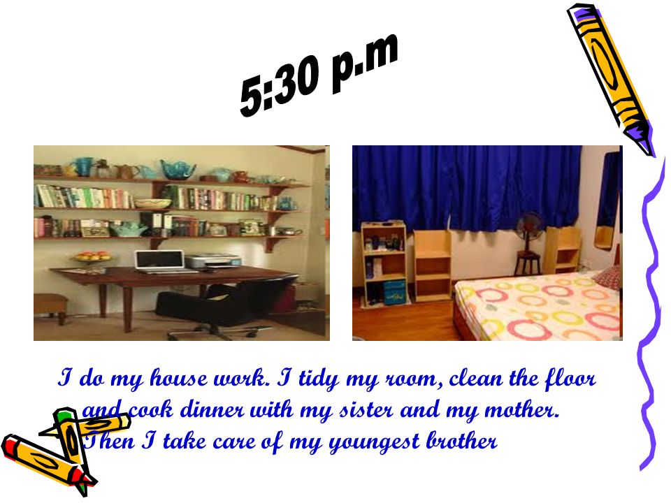 I do my house work. I tidy my room, clean the floor and cook dinner with my sister and my mother.