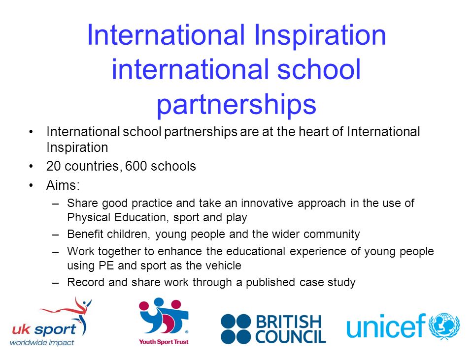 International Inspiration international school partnerships International school partnerships are at the heart of International Inspiration 20 countries, 600 schools Aims: –Share good practice and take an innovative approach in the use of Physical Education, sport and play –Benefit children, young people and the wider community –Work together to enhance the educational experience of young people using PE and sport as the vehicle –Record and share work through a published case study