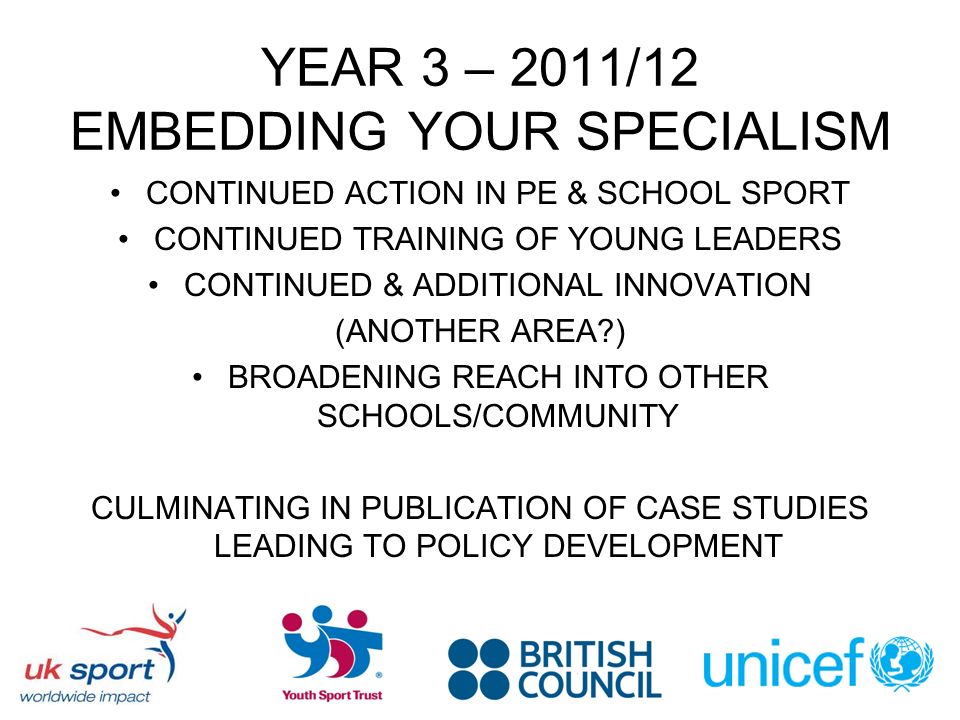 YEAR 3 – 2011/12 EMBEDDING YOUR SPECIALISM CONTINUED ACTION IN PE & SCHOOL SPORT CONTINUED TRAINING OF YOUNG LEADERS CONTINUED & ADDITIONAL INNOVATION (ANOTHER AREA ) BROADENING REACH INTO OTHER SCHOOLS/COMMUNITY CULMINATING IN PUBLICATION OF CASE STUDIES LEADING TO POLICY DEVELOPMENT