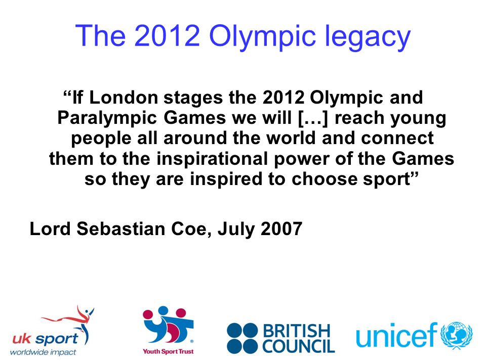 The 2012 Olympic legacy If London stages the 2012 Olympic and Paralympic Games we will […] reach young people all around the world and connect them to the inspirational power of the Games so they are inspired to choose sport Lord Sebastian Coe, July 2007