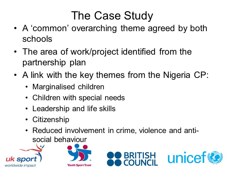 The Case Study A common overarching theme agreed by both schools The area of work/project identified from the partnership plan A link with the key themes from the Nigeria CP: Marginalised children Children with special needs Leadership and life skills Citizenship Reduced involvement in crime, violence and anti- social behaviour