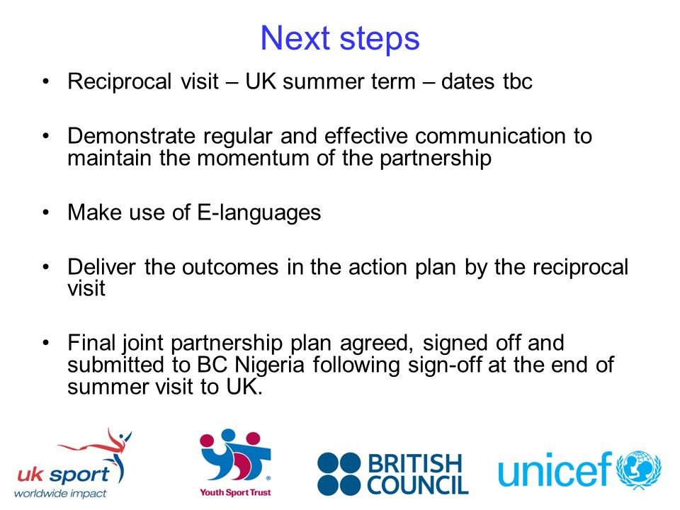 Next steps Reciprocal visit – UK summer term – dates tbc Demonstrate regular and effective communication to maintain the momentum of the partnership Make use of E-languages Deliver the outcomes in the action plan by the reciprocal visit Final joint partnership plan agreed, signed off and submitted to BC Nigeria following sign-off at the end of summer visit to UK.