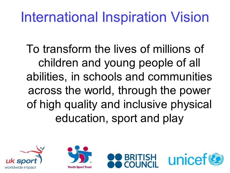 International Inspiration Vision To transform the lives of millions of children and young people of all abilities, in schools and communities across the world, through the power of high quality and inclusive physical education, sport and play