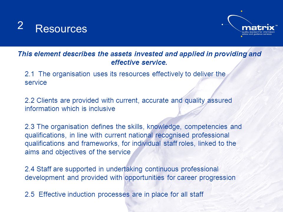 2.1 The organisation uses its resources effectively to deliver the service 2.2 Clients are provided with current, accurate and quality assured information which is inclusive 2.3 The organisation defines the skills, knowledge, competencies and qualifications, in line with current national recognised professional qualifications and frameworks, for individual staff roles, linked to the aims and objectives of the service 2.4 Staff are supported in undertaking continuous professional development and provided with opportunities for career progression 2.5 Effective induction processes are in place for all staff This element describes the assets invested and applied in providing and effective service.
