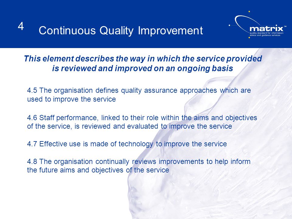This element describes the way in which the service provided is reviewed and improved on an ongoing basis 4.5 The organisation defines quality assurance approaches which are used to improve the service 4.6 Staff performance, linked to their role within the aims and objectives of the service, is reviewed and evaluated to improve the service 4.7 Effective use is made of technology to improve the service 4.8 The organisation continually reviews improvements to help inform the future aims and objectives of the service Continuous Quality Improvement 4