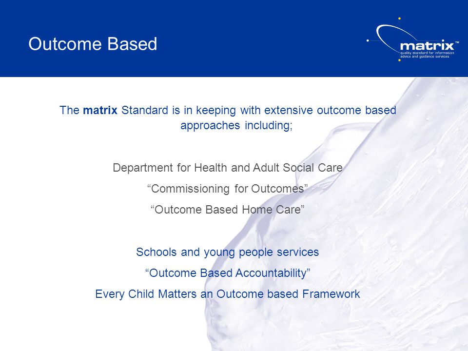 The matrix Standard is in keeping with extensive outcome based approaches including; Department for Health and Adult Social Care Commissioning for Outcomes Outcome Based Home Care Schools and young people services Outcome Based Accountability Every Child Matters an Outcome based Framework Outcome Based