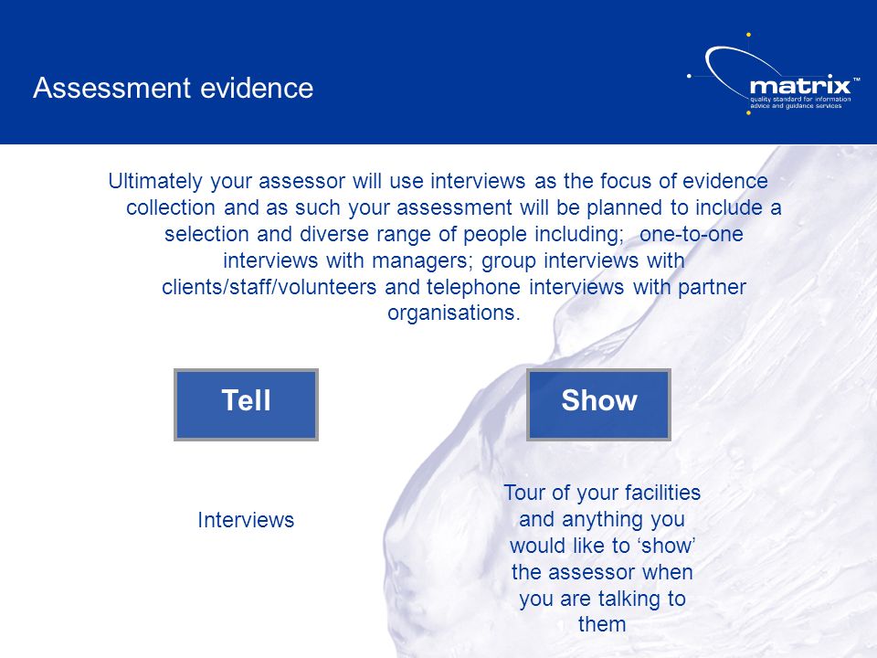 Ultimately your assessor will use interviews as the focus of evidence collection and as such your assessment will be planned to include a selection and diverse range of people including; one-to-one interviews with managers; group interviews with clients/staff/volunteers and telephone interviews with partner organisations.