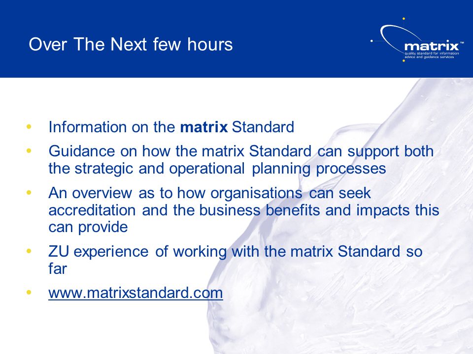 Over The Next few hours Information on the matrix Standard Guidance on how the matrix Standard can support both the strategic and operational planning processes An overview as to how organisations can seek accreditation and the business benefits and impacts this can provide ZU experience of working with the matrix Standard so far