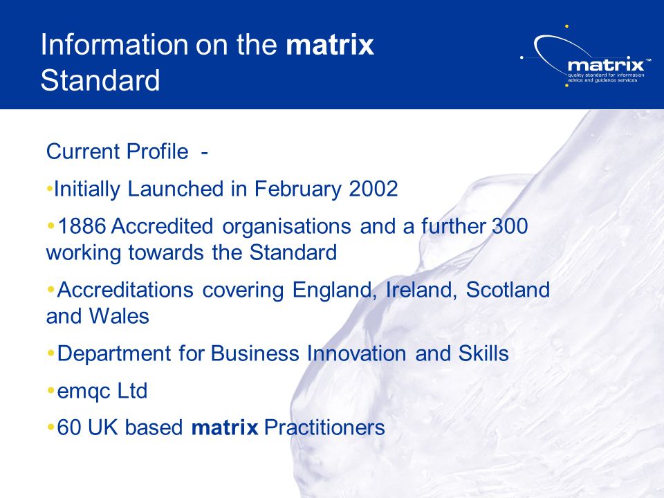 Information on the matrix Standard Current Profile - Initially Launched in February Accredited organisations and a further 300 working towards the Standard Accreditations covering England, Ireland, Scotland and Wales Department for Business Innovation and Skills emqc Ltd 60 UK based matrix Practitioners