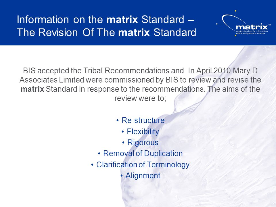 Information on the matrix Standard – The Revision Of The matrix Standard BIS accepted the Tribal Recommendations and In April 2010 Mary D Associates Limited were commissioned by BIS to review and revise the matrix Standard in response to the recommendations.