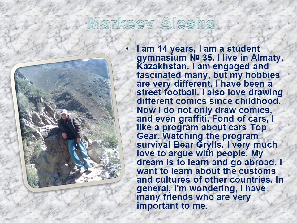 I am 14 years, I am a student gymnasium 35. I live in Almaty, Kazakhstan.