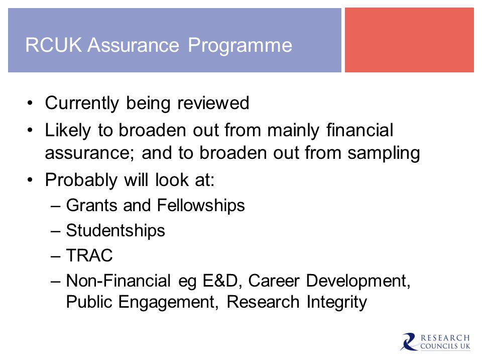RCUK Assurance Programme Currently being reviewed Likely to broaden out from mainly financial assurance; and to broaden out from sampling Probably will look at: –Grants and Fellowships –Studentships –TRAC –Non-Financial eg E&D, Career Development, Public Engagement, Research Integrity