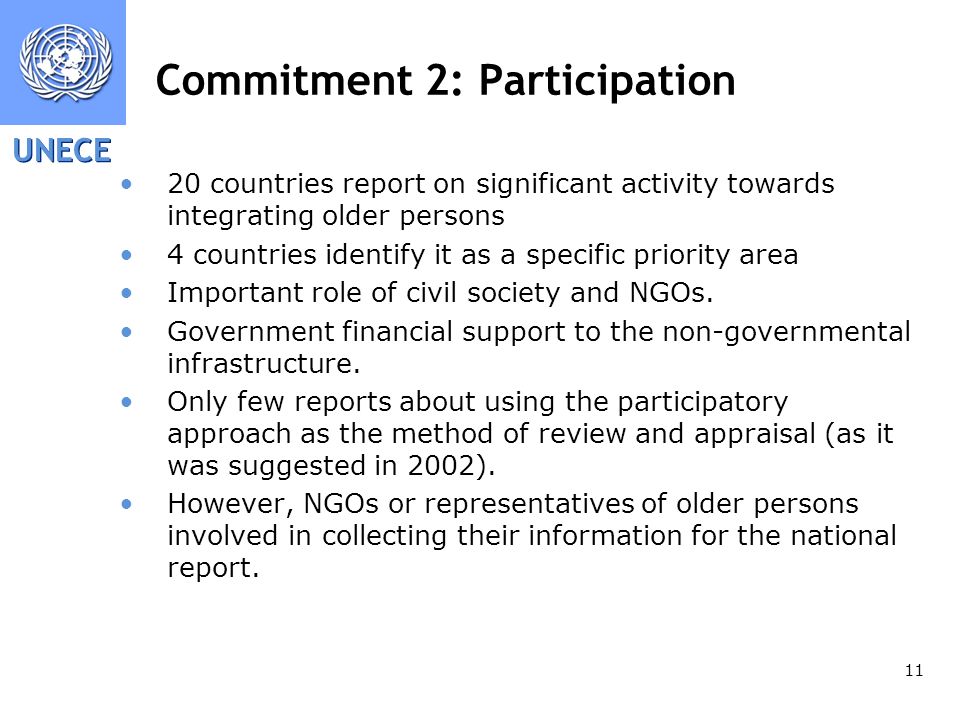 UNECE 11 Commitment 2: Participation 20 countries report on significant activity towards integrating older persons 4 countries identify it as a specific priority area Important role of civil society and NGOs.
