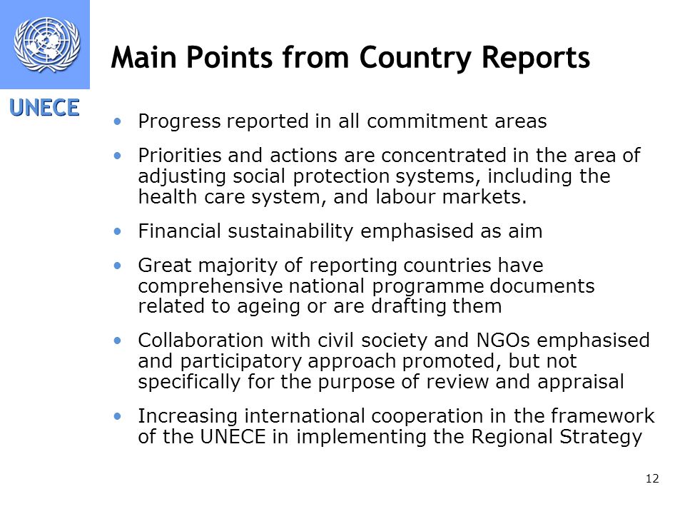 UNECE 12 Main Points from Country Reports Progress reported in all commitment areas Priorities and actions are concentrated in the area of adjusting social protection systems, including the health care system, and labour markets.