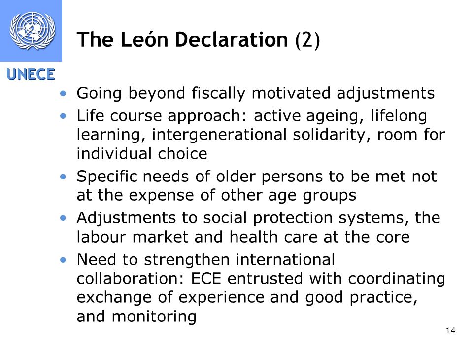 UNECE 14 The León Declaration (2) Going beyond fiscally motivated adjustments Life course approach: active ageing, lifelong learning, intergenerational solidarity, room for individual choice Specific needs of older persons to be met not at the expense of other age groups Adjustments to social protection systems, the labour market and health care at the core Need to strengthen international collaboration: ECE entrusted with coordinating exchange of experience and good practice, and monitoring