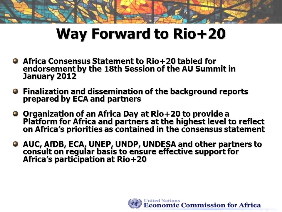 Way Forward to Rio+20 Africa Consensus Statement to Rio+20 tabled for endorsement by the 18th Session of the AU Summit in January 2012 Finalization and dissemination of the background reports prepared by ECA and partners Organization of an Africa Day at Rio+20 to provide a Platform for Africa and partners at the highest level to reflect on Africas priorities as contained in the consensus statement AUC, AfDB, ECA, UNEP, UNDP, UNDESA and other partners to consult on regular basis to ensure effective support for Africas participation at Rio+20