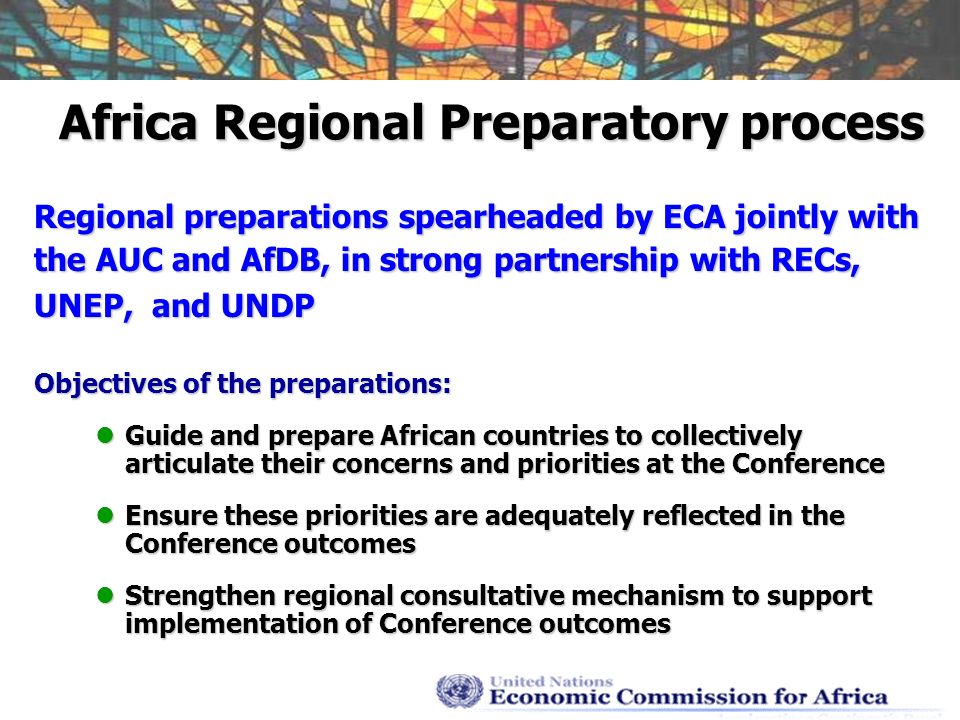 Africa Regional Preparatory process Regional preparations spearheaded by ECA jointly with the AUC and AfDB, in strong partnership with RECs, UNEP, and UNDP Objectives of the preparations: Guide and prepare African countries to collectively articulate their concerns and priorities at the Conference Guide and prepare African countries to collectively articulate their concerns and priorities at the Conference Ensure these priorities are adequately reflected in the Conference outcomes Ensure these priorities are adequately reflected in the Conference outcomes Strengthen regional consultative mechanism to support implementation of Conference outcomes Strengthen regional consultative mechanism to support implementation of Conference outcomes