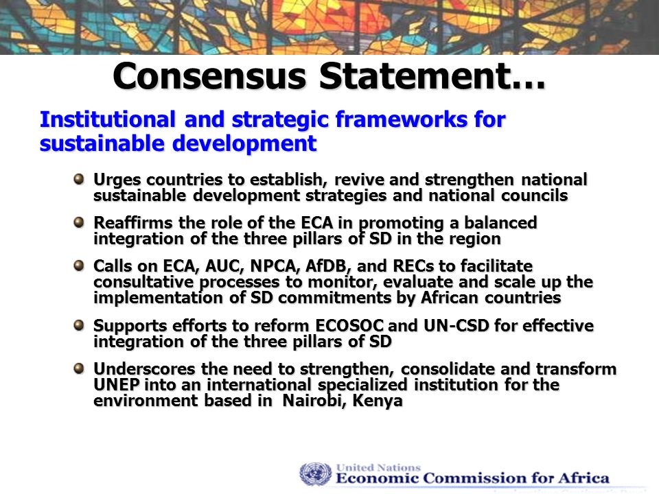 Consensus Statement… Institutional and strategic frameworks for sustainable development Urges countries to establish, revive and strengthen national sustainable development strategies and national councils Reaffirms the role of the ECA in promoting a balanced integration of the three pillars of SD in the region Calls on ECA, AUC, NPCA, AfDB, and RECs to facilitate consultative processes to monitor, evaluate and scale up the implementation of SD commitments by African countries Supports efforts to reform ECOSOC and UN-CSD for effective integration of the three pillars of SD Underscores the need to strengthen, consolidate and transform UNEP into an international specialized institution for the environment based in Nairobi, Kenya