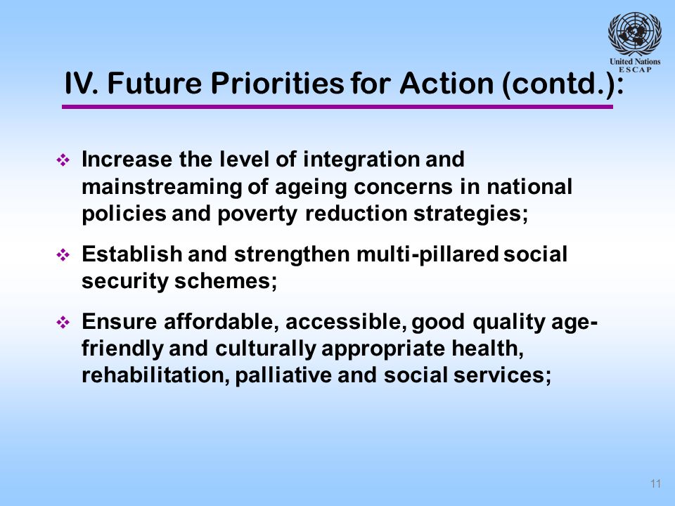 11 Increase the level of integration and mainstreaming of ageing concerns in national policies and poverty reduction strategies; Establish and strengthen multi-pillared social security schemes; Ensure affordable, accessible, good quality age- friendly and culturally appropriate health, rehabilitation, palliative and social services; IV.