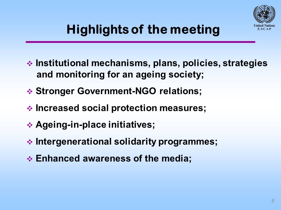 8 Institutional mechanisms, plans, policies, strategies and monitoring for an ageing society; Stronger Government-NGO relations; Increased social protection measures; Ageing-in-place initiatives; Intergenerational solidarity programmes; Enhanced awareness of the media; Highlights of the meeting