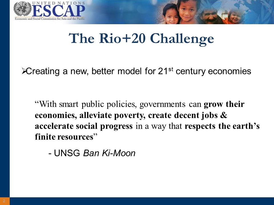 2 The Rio+20 Challenge Creating a new, better model for 21 st century economies With smart public policies, governments can grow their economies, alleviate poverty, create decent jobs & accelerate social progress in a way that respects the earths finite resources - UNSG Ban Ki-Moon